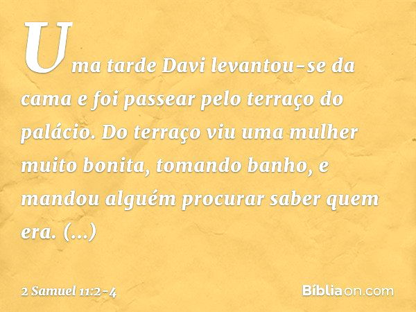 Uma tarde Davi levantou-se da cama e foi passear pelo terraço do palácio. Do terraço viu uma mulher muito bonita, tomando banho, e mandou alguém procurar saber 