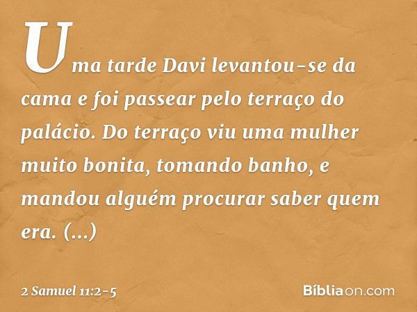 Uma tarde Davi levantou-se da cama e foi passear pelo terraço do palácio. Do terraço viu uma mulher muito bonita, tomando banho, e mandou alguém procurar saber 