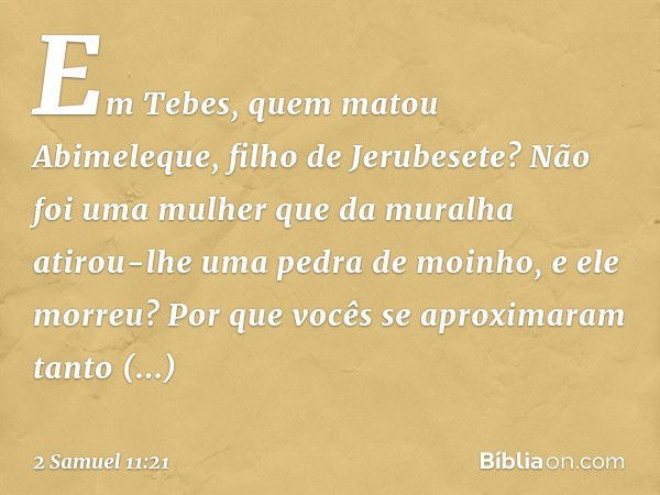 Em Tebes, quem matou Abimeleque, filho de Jerubesete? Não foi uma mulher que da muralha atirou-lhe uma pedra de moinho, e ele mor­reu? Por que vocês se aproxima