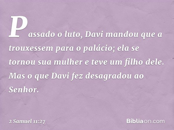 Pas­sado o luto, Davi mandou que a trouxessem para o palácio; ela se tornou sua mulher e teve um filho dele. Mas o que Davi fez desagradou ao Senhor. -- 2 Samue