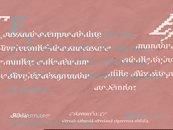 E, passado o tempo do luto, mandou Davi recolhê-la a sua casa: e ela lhe foi por mulher, e lhe deu um filho. Mas isto que Davi fez desagradou ao Senhor.