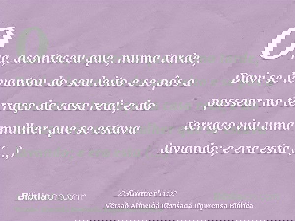 Ora, aconteceu que, numa tarde, Davi se levantou do seu leito e se pôs a passear no terraço da casa real; e do terraço viu uma mulher que se estava lavando; e e