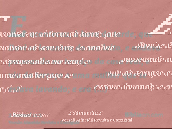 E aconteceu, à hora da tarde, que Davi se levantou do seu leito, e andava passeando no terraço da casa real, e viu do terraço a uma mulher que se estava lavando