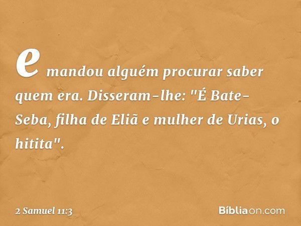 e mandou alguém procurar saber quem era. Disseram-lhe: "É Bate-Seba, filha de Eliã e mulher de Urias, o hitita". -- 2 Samuel 11:3