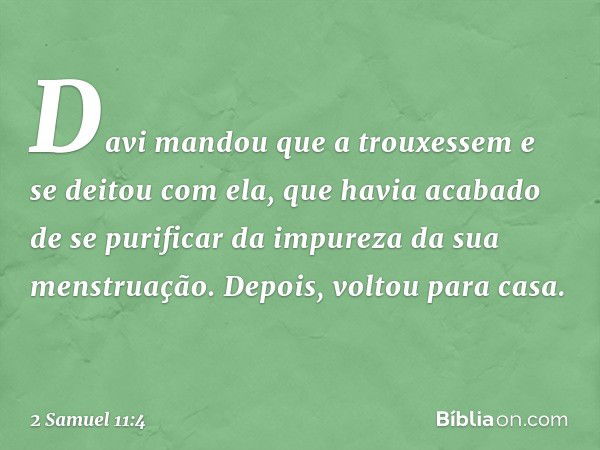 Davi mandou que a trouxessem e se deitou com ela, que havia acabado de se purificar da impureza da sua menstruação. Depois, voltou para casa. -- 2 Samuel 11:4