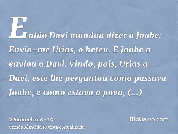 Então Davi mandou dizer a Joabe: Envia-me Urias, o heteu. E Joabe o enviou a Davi.Vindo, pois, Urias a Davi, este lhe perguntou como passava Joabe, e como estav