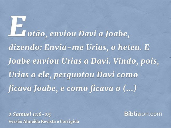 Então, enviou Davi a Joabe, dizendo: Envia-me Urias, o heteu. E Joabe enviou Urias a Davi.Vindo, pois, Urias a ele, perguntou Davi como ficava Joabe, e como fic