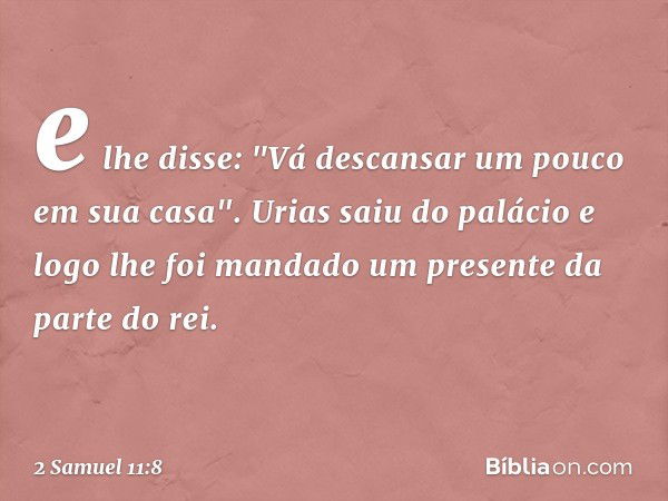 e lhe disse: "Vá descansar um pouco em sua casa". Urias saiu do palácio e logo lhe foi mandado um presente da parte do rei. -- 2 Samuel 11:8