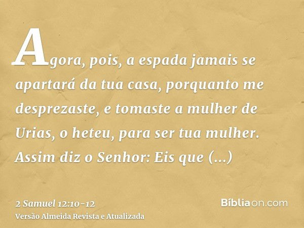 Agora, pois, a espada jamais se apartará da tua casa, porquanto me desprezaste, e tomaste a mulher de Urias, o heteu, para ser tua mulher.Assim diz o Senhor: Ei