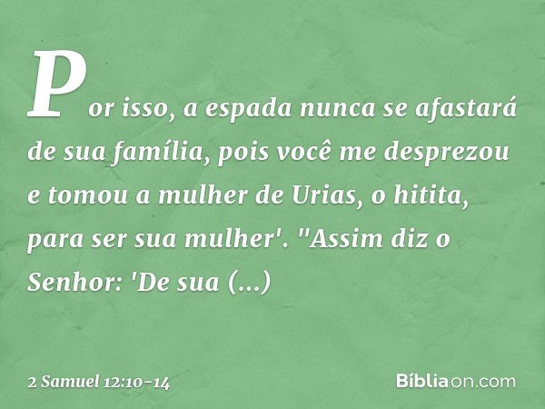 Por isso, a espada nunca se afastará de sua família, pois você me desprezou e tomou a mulher de Urias, o hitita, para ser sua mu­lher'. "Assim diz o Senhor: 'De