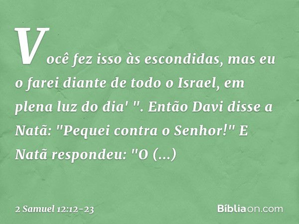 Você fez isso às escondidas, mas eu o farei diante de todo o Israel, em plena luz do dia' ". Então Davi disse a Natã: "Pequei contra o Senhor!"
E Natã respondeu