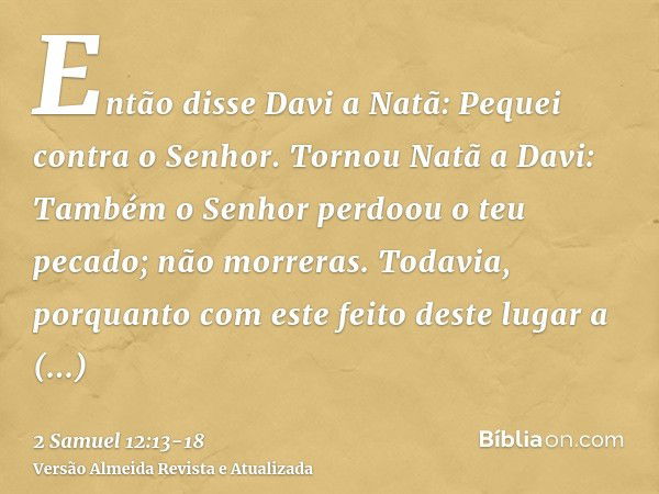 Então disse Davi a Natã: Pequei contra o Senhor. Tornou Natã a Davi: Também o Senhor perdoou o teu pecado; não morreras.Todavia, porquanto com este feito deste 