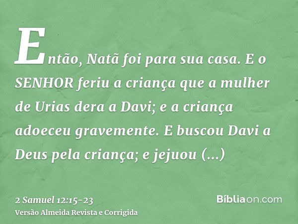 Então, Natã foi para sua casa. E o SENHOR feriu a criança que a mulher de Urias dera a Davi; e a criança adoeceu gravemente.E buscou Davi a Deus pela criança; e