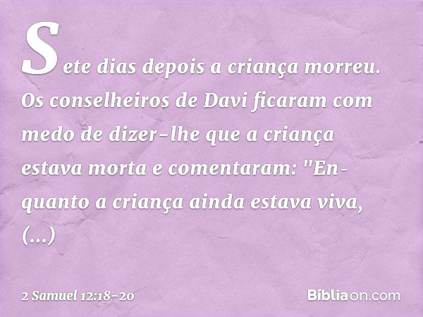 Sete dias depois a criança morreu. Os conselheiros de Davi ficaram com medo de dizer-lhe que a criança estava morta e comentaram: "En­quanto a criança ainda est