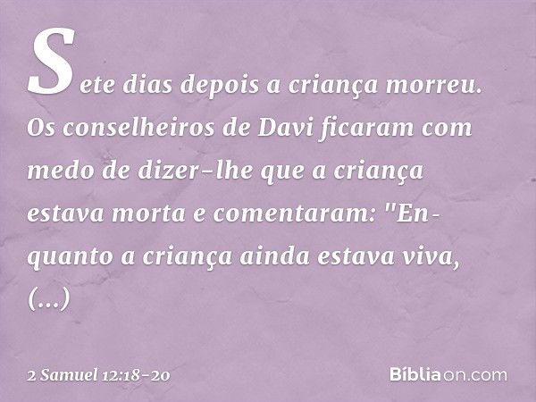 Sete dias depois a criança morreu. Os conselheiros de Davi ficaram com medo de dizer-lhe que a criança estava morta e comentaram: "En­quanto a criança ainda est