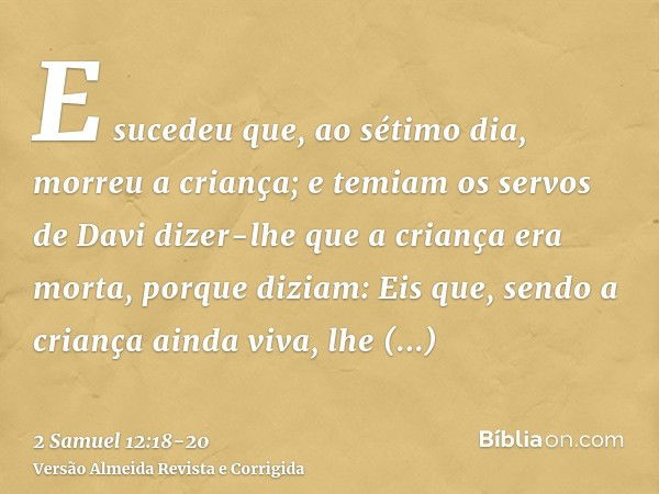 E sucedeu que, ao sétimo dia, morreu a criança; e temiam os servos de Davi dizer-lhe que a criança era morta, porque diziam: Eis que, sendo a criança ainda viva