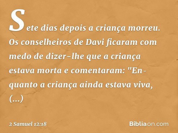 Sete dias depois a criança morreu. Os conselheiros de Davi ficaram com medo de dizer-lhe que a criança estava morta e comentaram: "En­quanto a criança ainda est