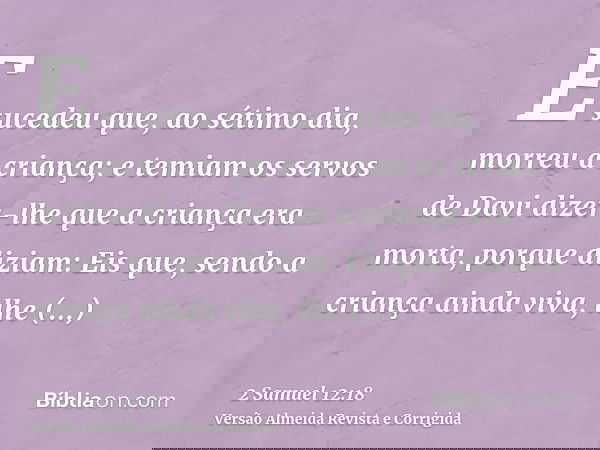E sucedeu que, ao sétimo dia, morreu a criança; e temiam os servos de Davi dizer-lhe que a criança era morta, porque diziam: Eis que, sendo a criança ainda viva