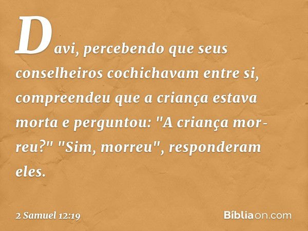 Davi, percebendo que seus conselheiros cochichavam entre si, compreendeu que a criança estava morta e perguntou: "A criança mor­reu?"
"Sim, morreu", responderam