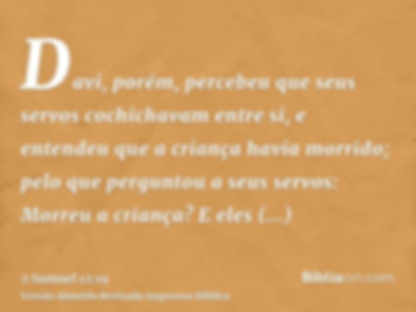 Davi, porém, percebeu que seus servos cochichavam entre si, e entendeu que a criança havia morrido; pelo que perguntou a seus servos: Morreu a criança? E eles r