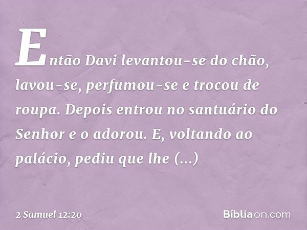 Então Davi levantou-se do chão, lavou-se, perfumou-se e trocou de roupa. Depois entrou no santuário do Senhor e o adorou. E, voltando ao palácio, pediu que lhe 