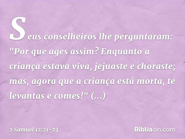 Seus conselheiros lhe perguntaram: "Por que ages assim? Enquanto a criança estava viva, jejuaste e choraste; mas, agora que a criança está morta, te levantas e 