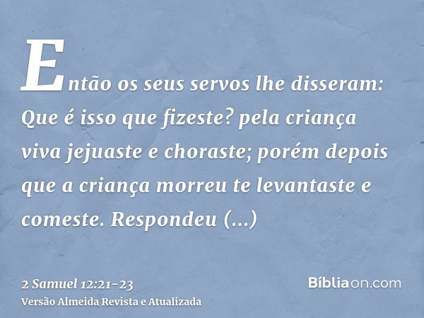 Então os seus servos lhe disseram: Que é isso que fizeste? pela criança viva jejuaste e choraste; porém depois que a criança morreu te levantaste e comeste.Resp