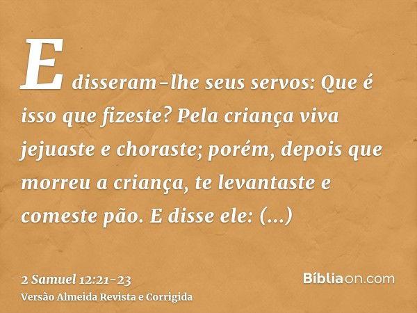 E disseram-lhe seus servos: Que é isso que fizeste? Pela criança viva jejuaste e choraste; porém, depois que morreu a criança, te levantaste e comeste pão.E dis