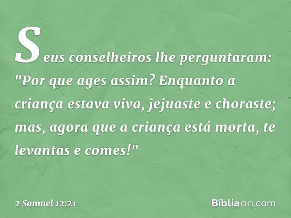 Seus conselheiros lhe perguntaram: "Por que ages assim? Enquanto a criança estava viva, jejuaste e choraste; mas, agora que a criança está morta, te levantas e 