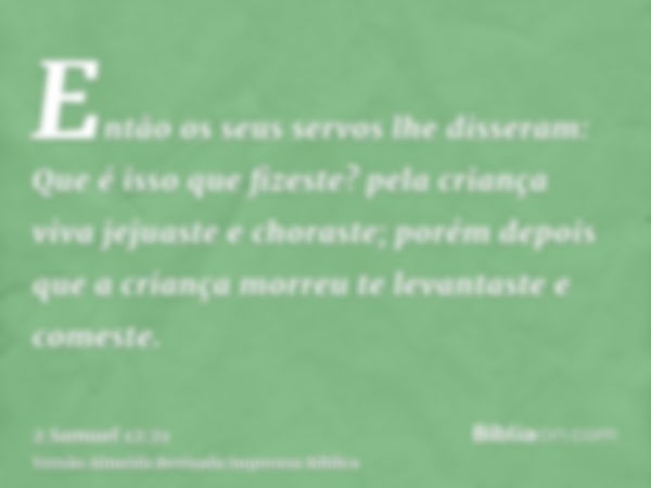 Então os seus servos lhe disseram: Que é isso que fizeste? pela criança viva jejuaste e choraste; porém depois que a criança morreu te levantaste e comeste.