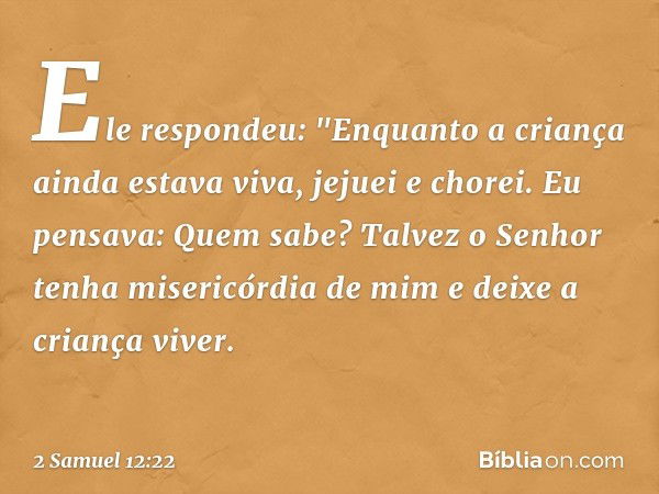 Ele respondeu: "Enquanto a criança ainda estava viva, jejuei e chorei. Eu pensava: Quem sabe? Talvez o Senhor tenha misericórdia de mim e deixe a criança viver.