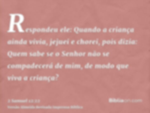 Respondeu ele: Quando a criança ainda vivia, jejuei e chorei, pois dizia: Quem sabe se o Senhor não se compadecerá de mim, de modo que viva a criança?