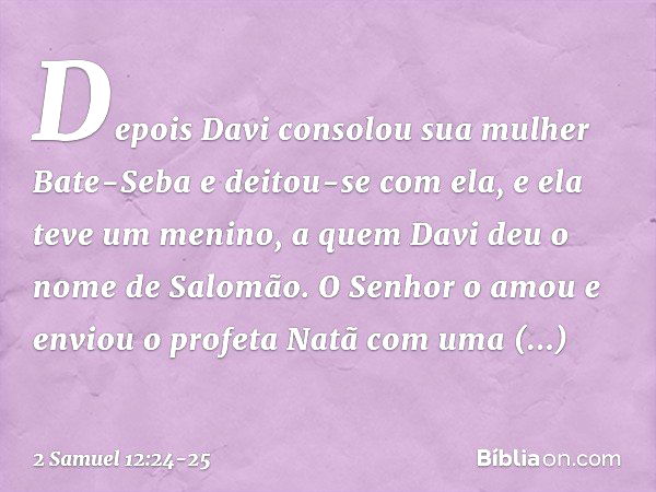 Depois Davi consolou sua mulher Bate-Seba e deitou-se com ela, e ela teve um menino, a quem Davi deu o nome de Salomão. O Senhor o amou e enviou o profeta Natã 