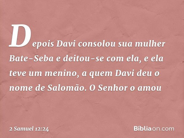 Depois Davi consolou sua mulher Bate-Seba e deitou-se com ela, e ela teve um menino, a quem Davi deu o nome de Salomão. O Senhor o amou -- 2 Samuel 12:24