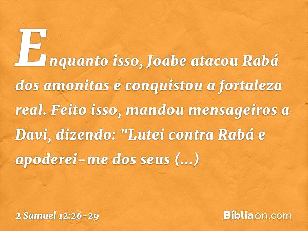 Enquanto isso, Joabe atacou Rabá dos amo­nitas e conquistou a fortaleza real. Feito isso,­ mandou mensageiros a Davi, dizendo: "Lutei contra Rabá e apoderei-me 