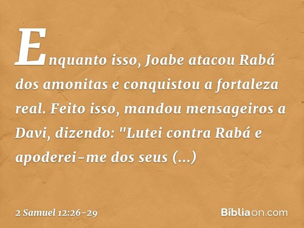 Enquanto isso, Joabe atacou Rabá dos amo­nitas e conquistou a fortaleza real. Feito isso,­ mandou mensageiros a Davi, dizendo: "Lutei contra Rabá e apoderei-me 