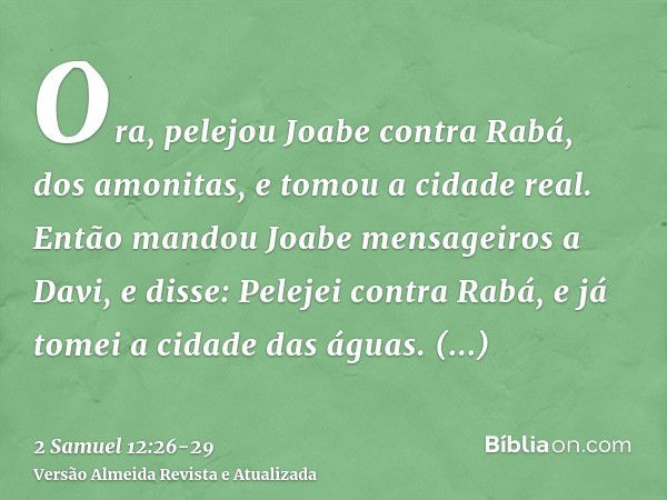 Ora, pelejou Joabe contra Rabá, dos amonitas, e tomou a cidade real.Então mandou Joabe mensageiros a Davi, e disse: Pelejei contra Rabá, e já tomei a cidade das