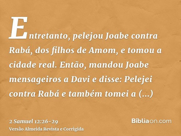 Entretanto, pelejou Joabe contra Rabá, dos filhos de Amom, e tomou a cidade real.Então, mandou Joabe mensageiros a Davi e disse: Pelejei contra Rabá e também to