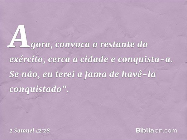 Agora, convoca o restante do exército, cerca a cidade e conquista-a. Se não, eu terei a fama de havê-la conquistado". -- 2 Samuel 12:28