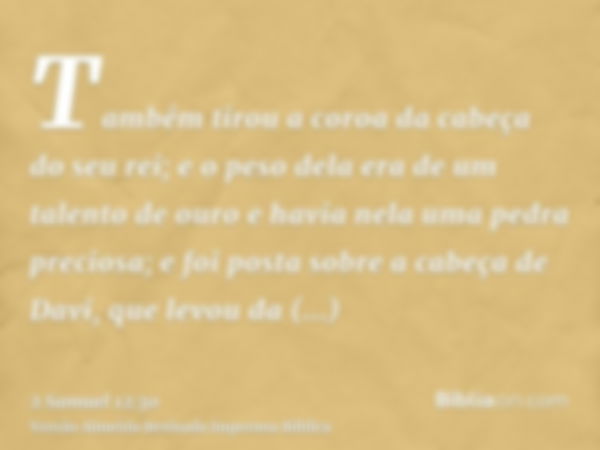 Também tirou a coroa da cabeça do seu rei; e o peso dela era de um talento de ouro e havia nela uma pedra preciosa; e foi posta sobre a cabeça de Davi, que levo