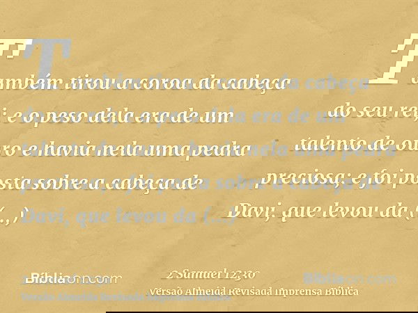 Também tirou a coroa da cabeça do seu rei; e o peso dela era de um talento de ouro e havia nela uma pedra preciosa; e foi posta sobre a cabeça de Davi, que levo