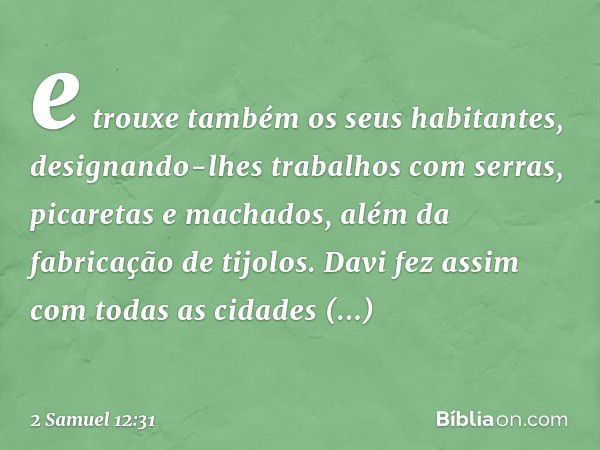 e trouxe também os seus habitantes, designando-lhes trabalhos com serras, picaretas e machados, além da fabricação de tijolos. Davi fez assim com todas as cidad