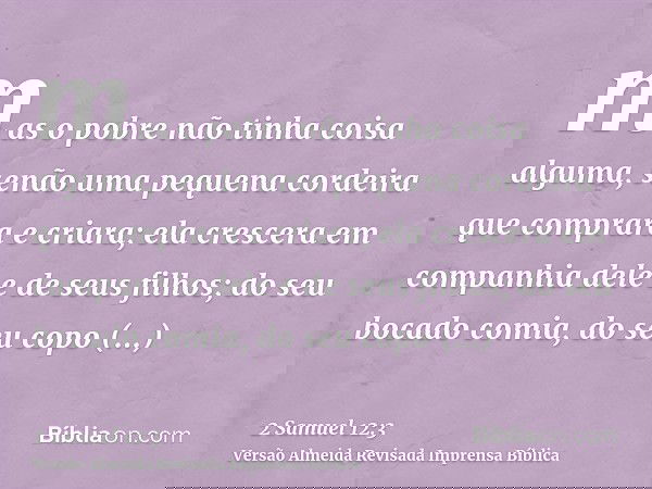 mas o pobre não tinha coisa alguma, senão uma pequena cordeira que comprara e criara; ela crescera em companhia dele e de seus filhos; do seu bocado comia, do s