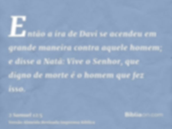 Então a ira de Davi se acendeu em grande maneira contra aquele homem; e disse a Natã: Vive o Senhor, que digno de morte é o homem que fez isso.