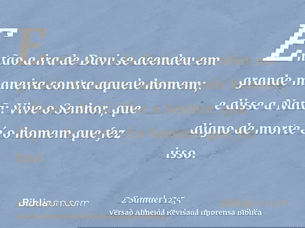 Então a ira de Davi se acendeu em grande maneira contra aquele homem; e disse a Natã: Vive o Senhor, que digno de morte é o homem que fez isso.