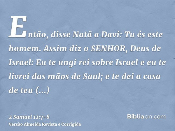 Então, disse Natã a Davi: Tu és este homem. Assim diz o SENHOR, Deus de Israel: Eu te ungi rei sobre Israel e eu te livrei das mãos de Saul;e te dei a casa de t