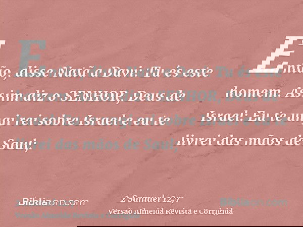 Então, disse Natã a Davi: Tu és este homem. Assim diz o SENHOR, Deus de Israel: Eu te ungi rei sobre Israel e eu te livrei das mãos de Saul;