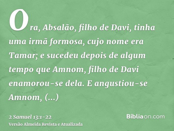 Ora, Absalão, filho de Davi, tinha uma irmã formosa, cujo nome era Tamar; e sucedeu depois de algum tempo que Amnom, filho de Davi enamorou-se dela.E angustiou-