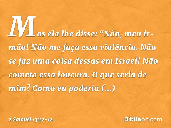 Mas ela lhe disse: "Não, meu ir­mão! Não me faça essa violência. Não se faz uma coisa dessas em Israel! Não cometa essa loucura. O que seria de mim? Como eu pod