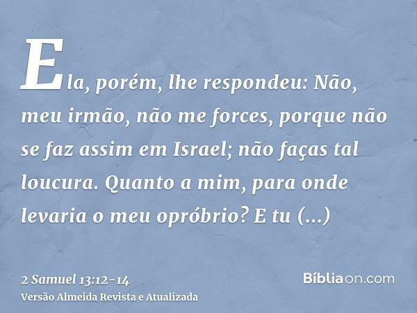 Ela, porém, lhe respondeu: Não, meu irmão, não me forces, porque não se faz assim em Israel; não faças tal loucura.Quanto a mim, para onde levaria o meu opróbri